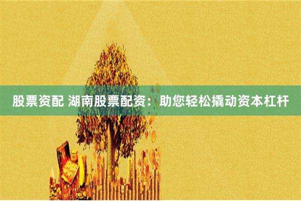 股票资配 湖南股票配资：助您轻松撬动资本杠杆