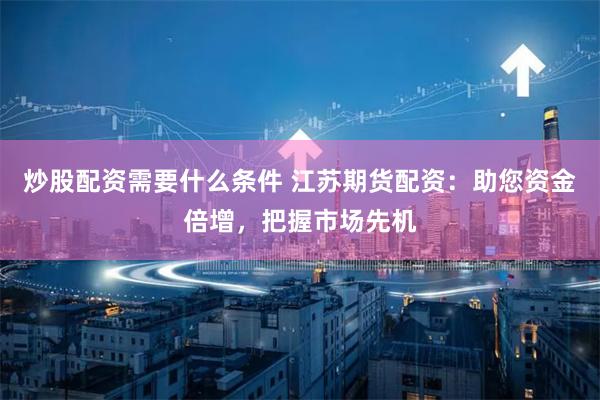 炒股配资需要什么条件 江苏期货配资：助您资金倍增，把握市场先机