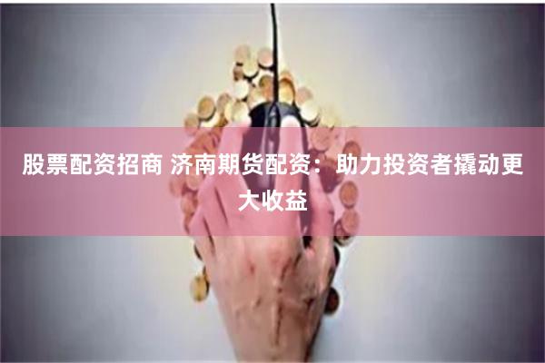 股票配资招商 济南期货配资：助力投资者撬动更大收益