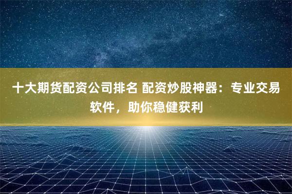 十大期货配资公司排名 配资炒股神器：专业交易软件，助你稳健获利