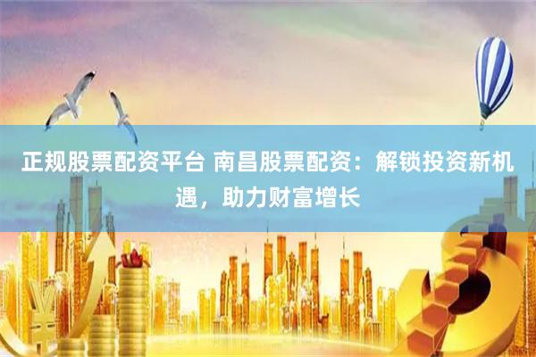 正规股票配资平台 南昌股票配资：解锁投资新机遇，助力财富增长